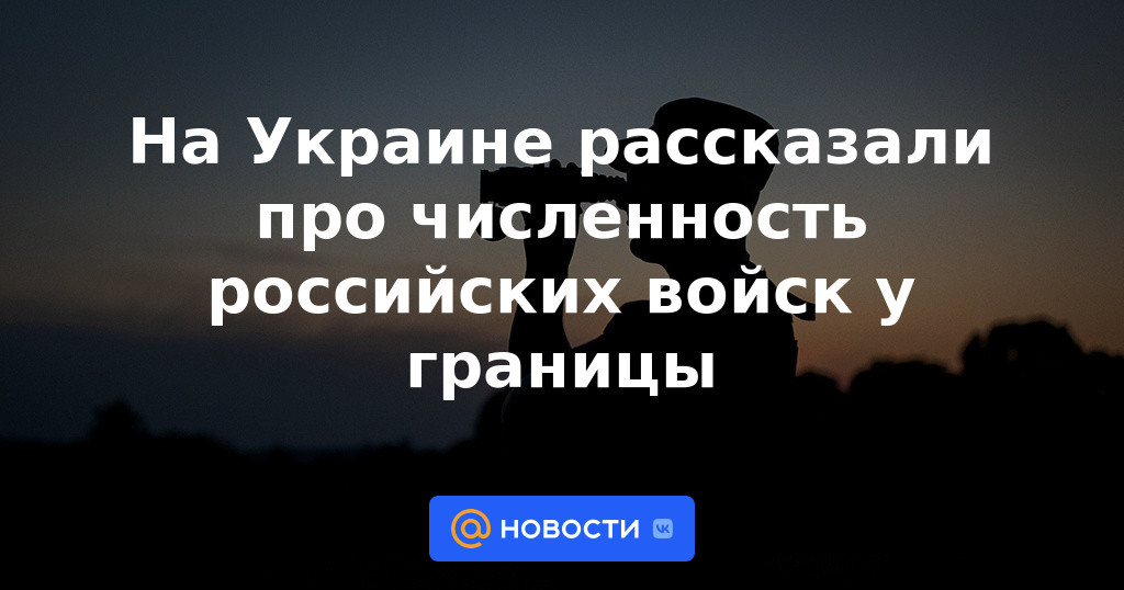 En Ucrania, informaron sobre el número de tropas rusas cerca de la frontera.