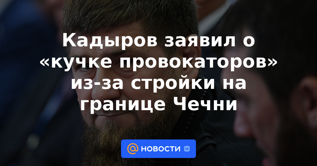 Kadyrov dijo sobre "un puñado de provocadores" debido al sitio de construcción en la frontera de Chechenia.