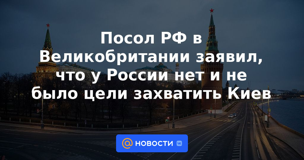 El embajador ruso en el Reino Unido dijo que Rusia no tiene ni tenía el objetivo de capturar Kyiv.