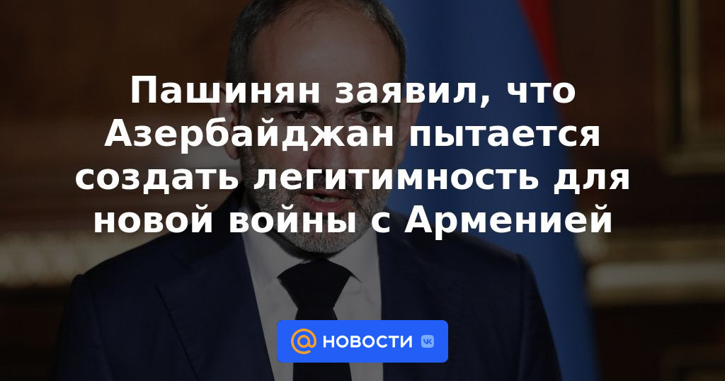 Pashinyan dice que Azerbaiyán está tratando de crear legitimidad para una nueva guerra con Armenia