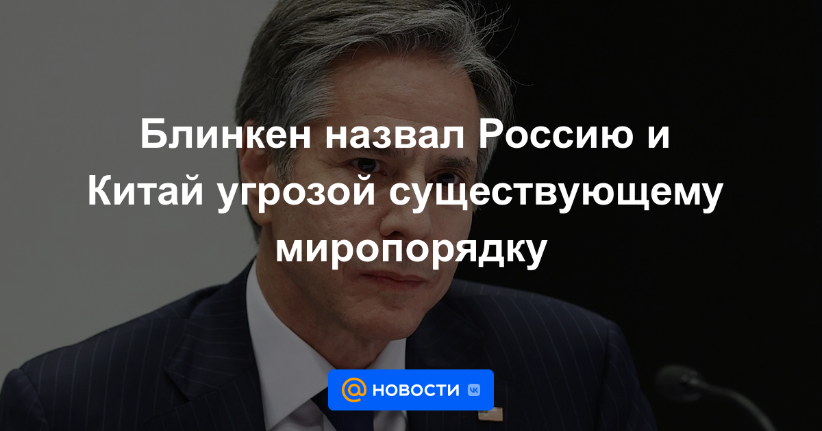 Blinken llamó a Rusia y China una amenaza para el orden mundial existente