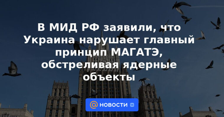 El Ministerio de Relaciones Exteriores de Rusia dijo que Ucrania viola el principio fundamental de la OIEA al bombardear instalaciones nucleares