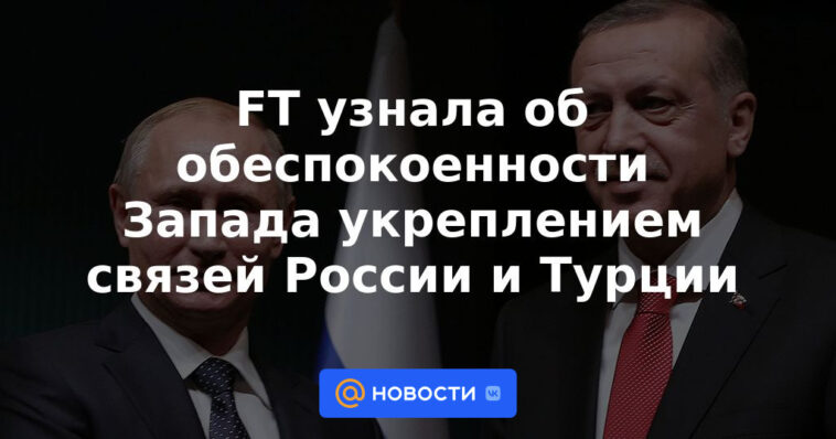 FT se enteró de la preocupación de Occidente por el fortalecimiento de los lazos entre Rusia y Turquía