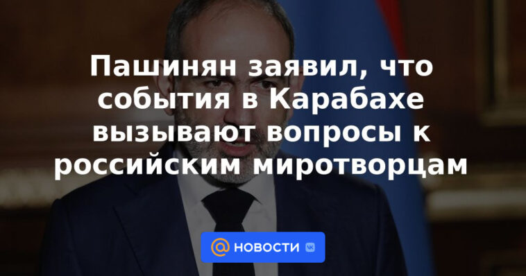 Pashinyan dijo que los eventos en Karabaj plantean preguntas para las fuerzas de paz rusas.