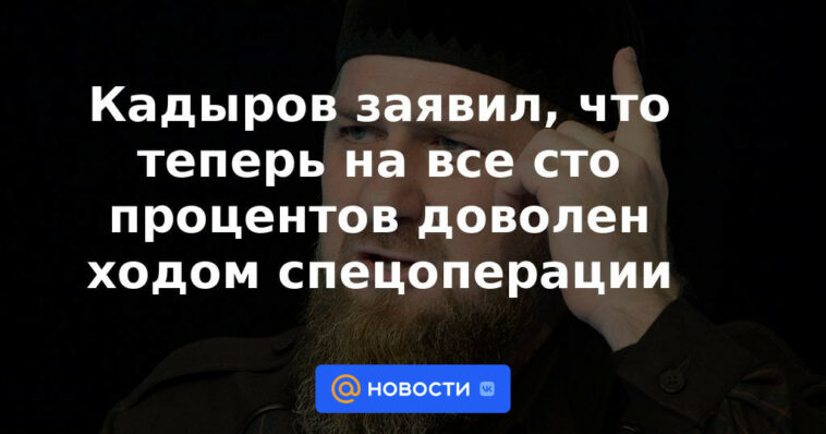 Kadyrov dijo que ahora está cien por ciento satisfecho con el curso de la operación especial.