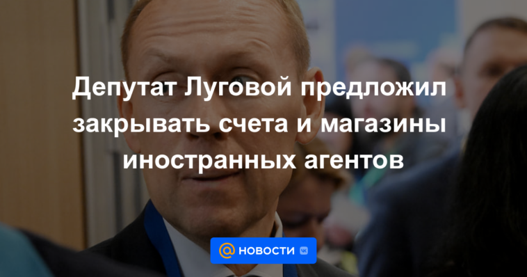 Diputado Lugovoy propuso cerrar cuentas y tiendas de agentes extranjeros