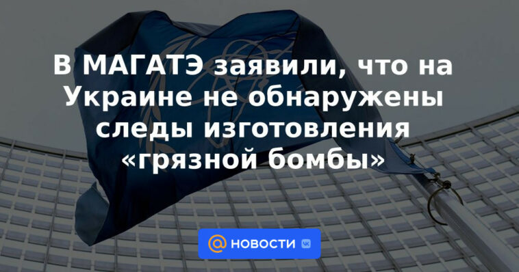 El OIEA dijo que no se encontraron rastros de la fabricación de una "bomba sucia" en Ucrania