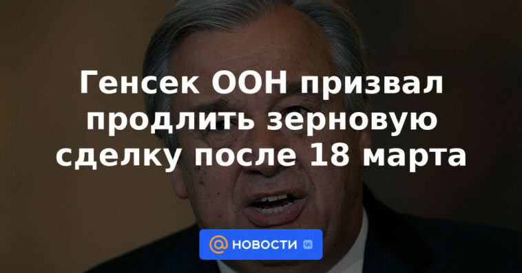 El secretario general de la ONU pide la extensión del acuerdo de granos después del 18 de marzo