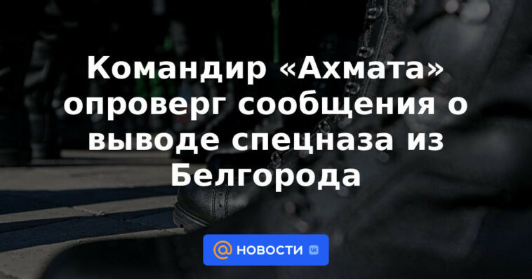 El comandante de "Akhmat" negó los informes sobre la retirada de las fuerzas especiales de Belgorod.