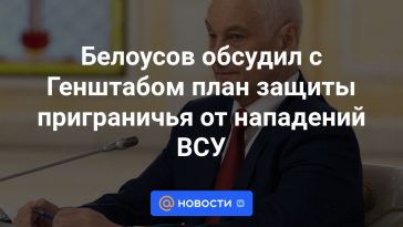 Belousov discutió con el Estado Mayor un plan para proteger la zona fronteriza de los ataques de las Fuerzas Armadas de Ucrania