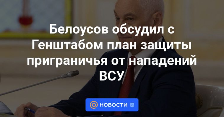 Belousov discutió con el Estado Mayor un plan para proteger la zona fronteriza de los ataques de las Fuerzas Armadas de Ucrania