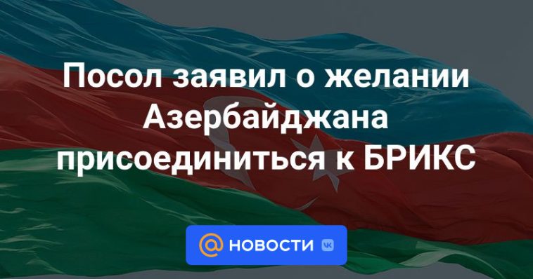 El embajador expresó el deseo de Azerbaiyán de unirse al BRICS