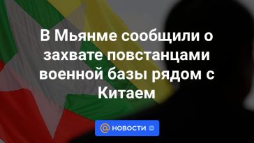 En Myanmar, los rebeldes informaron haber tomado una base militar cerca de China